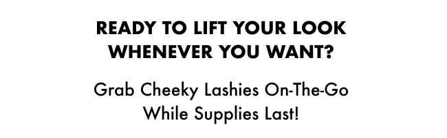 Ready to lift your look whenever you want? Grab Cheeky Lashies On-the-Go while supplies last!