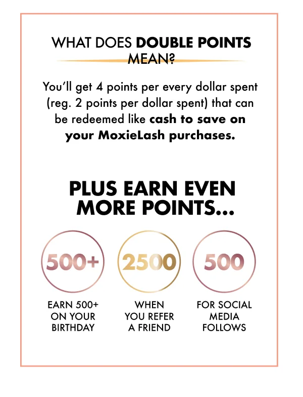 WHAT DOES DOUBLE POINTS MEAN? You’ll get 4 points per every dollar spent (reg. 2 points per dollar spent) that can be redeemed like cash to save on your MoxieLash purchases.   PLUS EARN EVEN MORE POINTS…  *Earn 500+ on your birthday *2,500 when you refer a friend *500 for social media follows