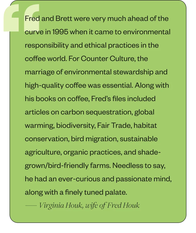 Fred and Brett were very much ahead of the curve in 1995 when it came to environmental responsibility and ethical practices in the coffee world. For Counter Culture, the marriage of environmental stewardship and high-quality coffee was essential. Along with his books on coffee, Fred’s files included articles on carbon sequestration, global warming, biodiversity, Fair Trade, habitat conservation, bird migration, sustainable agriculture, organic practices, and shade-grown/bird-friendly farms. Needless to say, he had an ever-curious and passionate mind, along with a finely tuned palate.