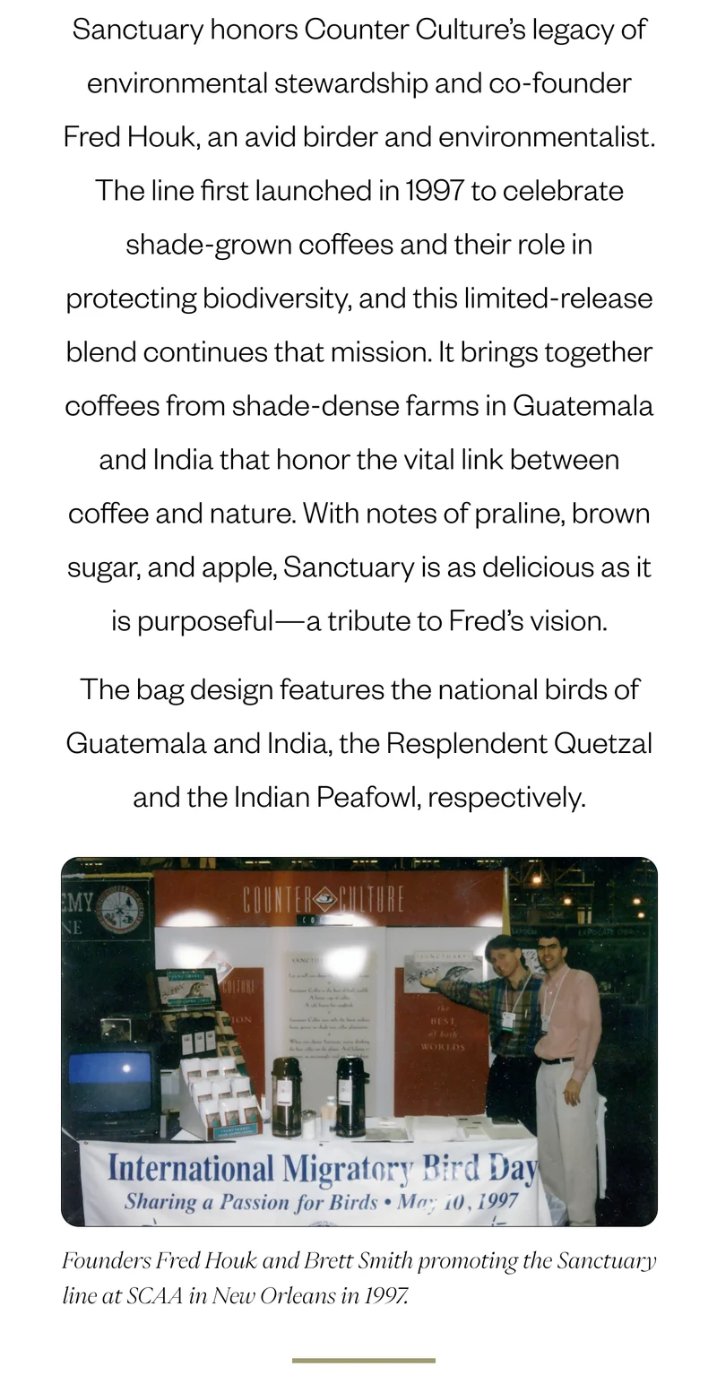 Sanctuary honors Counter Culture’s legacy of environmental stewardship and co-founder Fred Houk, an avid birder and environmentalist. The line first launched in 1997 to celebrate shade-grown coffees and their role in protecting biodiversity, and this limited-release blend continues that mission. It brings together coffees from shade-dense farms in Guatemala and India that honor the vital link between coffee and nature. With notes of praline, brown sugar, and apple, Sanctuary is as delicious as it is purposeful—a tribute to Fred’s vision. Founders Fred Houk and Brett Smith promoting the Sanctuary line at SCAA in New Orleans in 1997