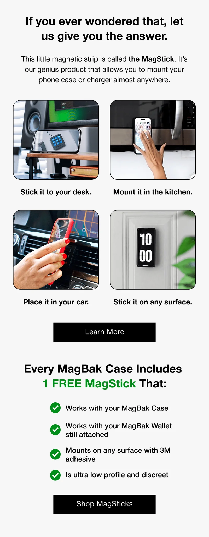 Stick it to your desk. Mount it in the kitchen. Place it in your car. Stick it on any surface. Learn More Every MagBak Case Includes  1 FREE MagStick That:  Works with your MagBak Case Works with your MagBak Wallet still attached Mounts on any surface with 3M adhesive Is ultra low profile and discreet