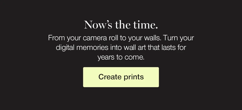 Now's the time. From your camera roll to your walls. Turn your digital memories into wall art that lasts for years to come.