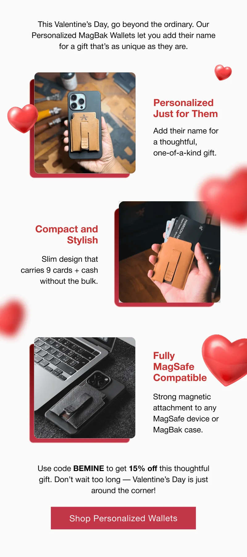 Personalized Just for Them  Add their name for  a thoughtful,  one-of-a-kind gift. Compact and Stylish Slim design that carries 9 cards + cash without the bulk. Fully MagSafe Compatible Strong magnetic attachment to any MagSafe device or MagBak case.  Use code BEMINE to get 15% off this thoughtful gift. Don’t wait too long — Valentine’s Day is just around the corner!