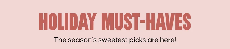 Holiday Must-Haves. The season’s sweetest picks are here!