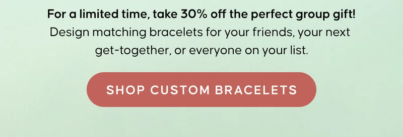 For a limited time, take 30% off the perfect group gift! Design matching bracelets for your friends, your next get-together, or everyone on your list. Shop Custom Bracelets