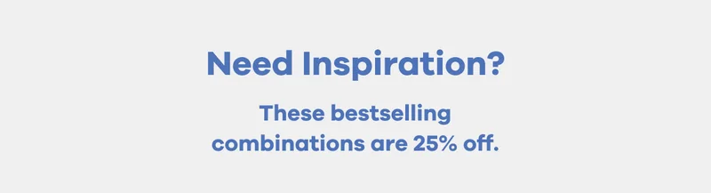 Need Inspiration? These bestselling combinations are 25% off.
