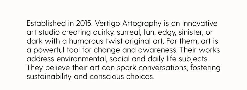 Established in 2015, Vertigo Artography is an innovative art studio creating quirky,&nbsp;surreal, fun, edgy, sinister,&nbsp;or dark with a humorous twist original art. For them, art is a powerful tool for change and awareness. Their works address environmental, social and daily life subjects. They believe their art can spark conversations, fostering sustainability and conscious choices.