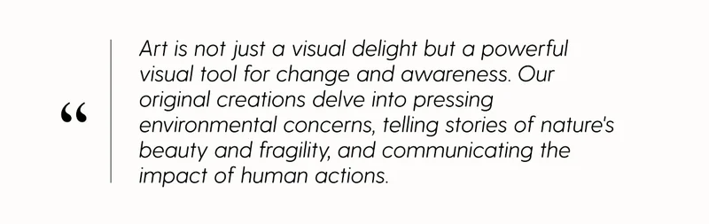 Art is not just a visual delight but a powerful visual tool for change and awareness. Our original creations delve into pressing environmental concerns, telling stories of nature's beauty and fragility, and communicating the impact of human actions.