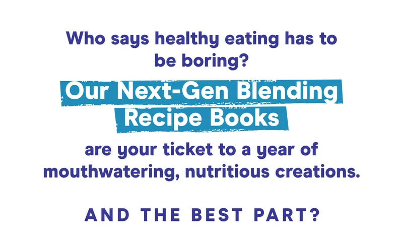 Who says healthy eating has to be boring?  Our Next-Gen Blending Recipe Books are your ticket to a year of mouthwatering, nutritious creations.  And the best part?