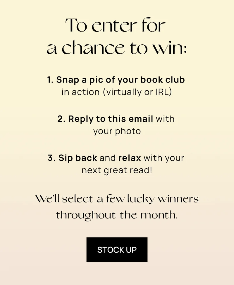 To enter for a chance to win:  1. Snap a pic of your book club in action (virtually or IRL) 2. Reply to this email with your photo 3. Sip back and relax with your next great read!  We’ll select a few lucky winners throughout the month. | STOCK UP