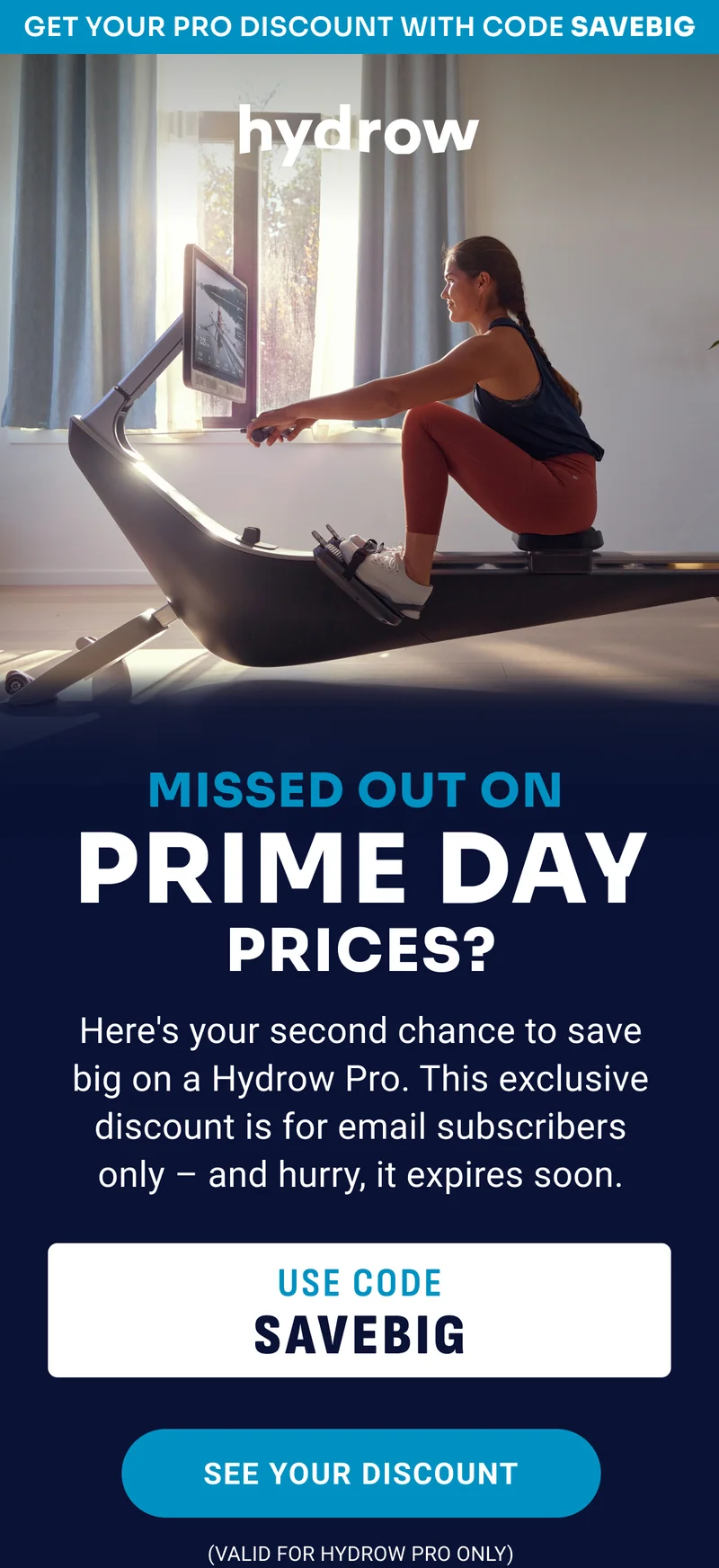 Get your Pro discount with code SAVEBIG. Missed out on Prime Day Prices? Here's your second chance to save big on a Hydrow Pro. This exclusive discount is for email subscribers only - and hurry, it expires soon. Use code SAVEBIG. See your discount (valid for Hydrow Pro only)