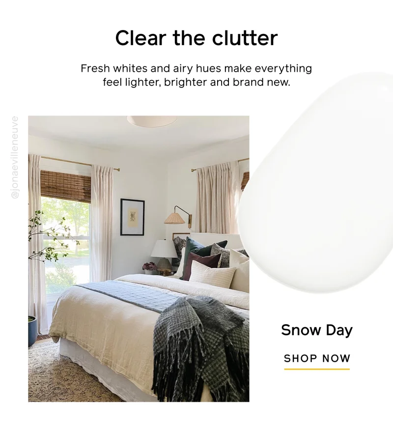 Clear the clutter. Fresh whites and airy hues make everything feel lighter, brighter and brand new. Snow Day SHOP NOW
