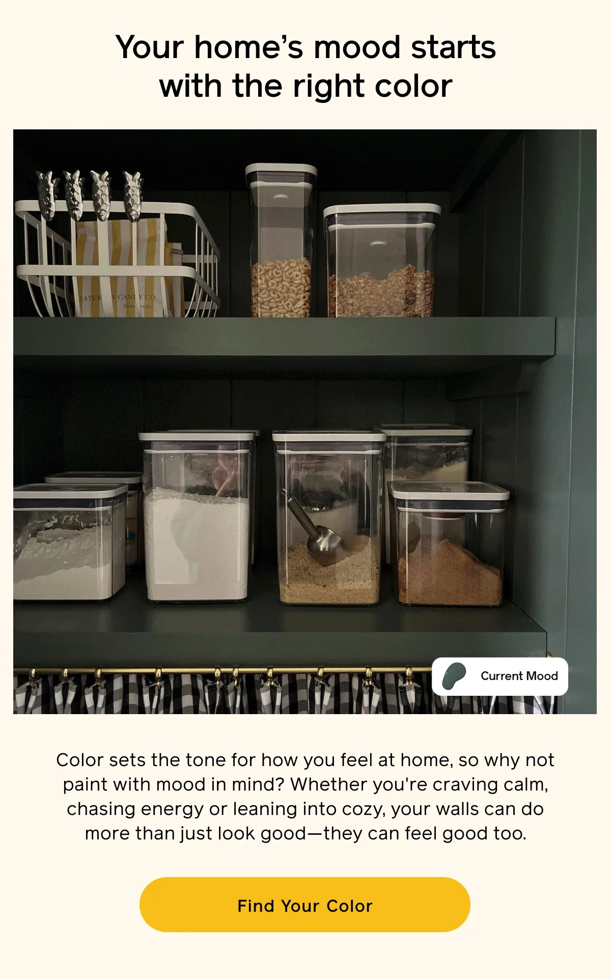 Your home's mood starts with the right color. Color sets the tone for how you feel at home, so why not paint with mood in mind? Whether you're craving calm, chasing energy or leaning into cozy, your walls can do more than just look good—they can feel good too. Find Your Color
