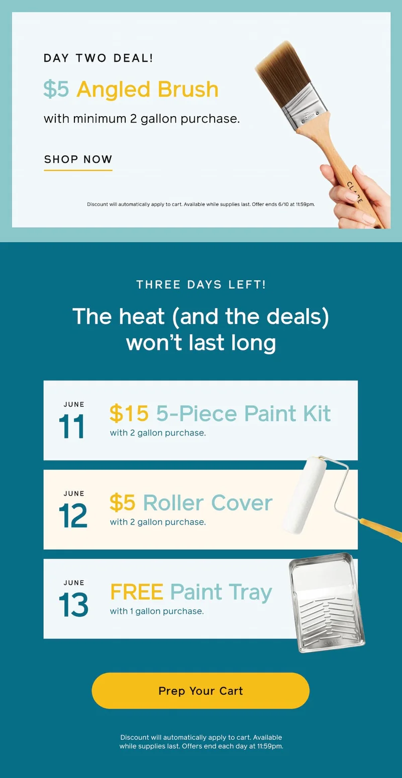 DAY TWO DEAL! $5 Angled Brush with minimum 2 gallon purchase. SHOP NOW. Discount will automatically apply to cart. Available while supplies last. Offer ends 6/10 at 11:59pm. THREE DAYS LEFT! The heat (and the heals) won't last long. June 11: $15 5-Piece Paint Kit with 2 gallon purchase. June 12: $5 Roller Cover with 2 gallon purchase. June 13: FREE Paint Tray with 1 gallon purchase. Prep Your Cart. Discount will automatically apply to cart. Available while supplies last. Offer ends each day at 11:59pm.