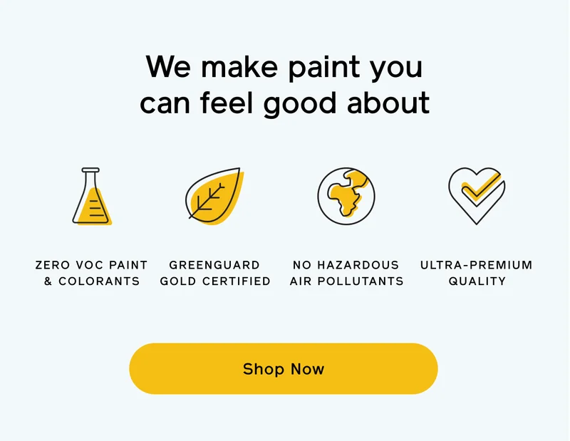 We make paint you can feel good about. Zero VOC paint & colorants. GREENGUARD Gold certified. No hazardous air pollutants. Ultra-premium quality. Shop Now