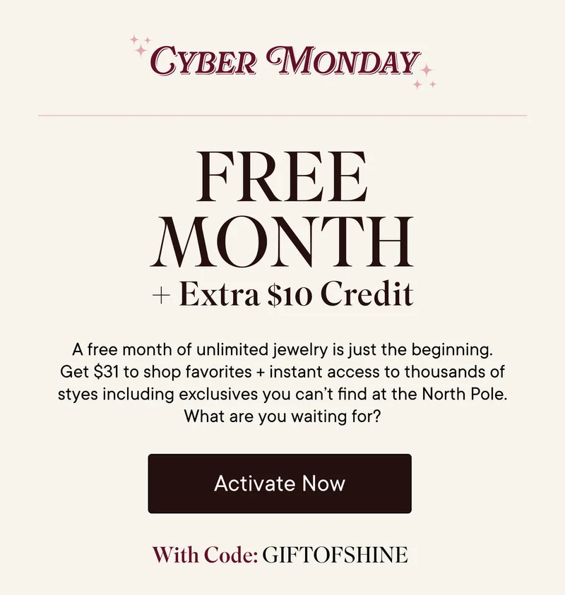 Cyber Monday Free Month + Extra $10 Credit! A free month of unlimited jewelry is just the beginning. Get $31 to shop favorites + instant access to thousands of styles including exclusives you can't find at the North Pole. What are you waiting for? Activate now with code GIFTOFSHINE