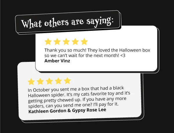 What others are saying: 5 stars, Thank you so much! They loved the Halloween box so we can't wait for the next month! <3 - Amber Vinz. 5 stars: In October you sent me a box that had a black Halloween spider. It's my cats favorite toy and it's getting pretty chewed up. If you have any more spiders, can you send me one? I'll pay for it - Kathleen Gordon & Hypsy Rose Lee.