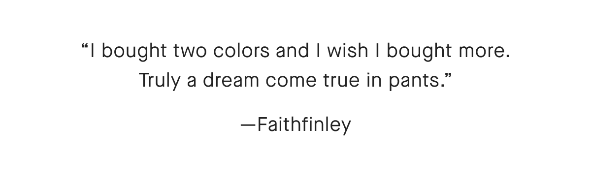 I bought two colors and I wish I bought more. Truly a dream come true in pants.—Faithfinley