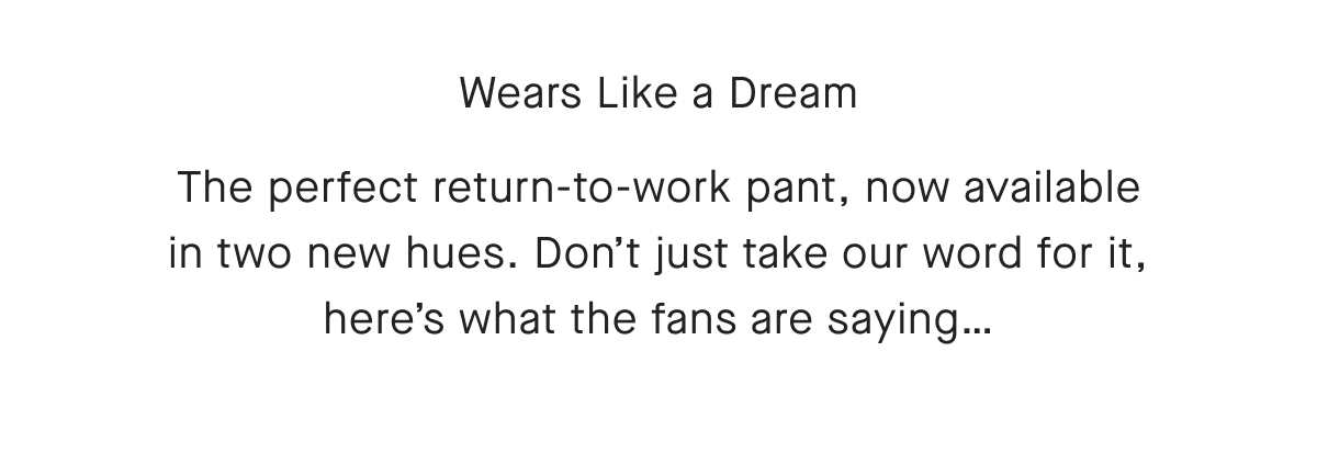 Wears Like a DreamThe perfect return-to-work pant, now available in two new hues. Don't just take our word for it, here's what the fans are saying...