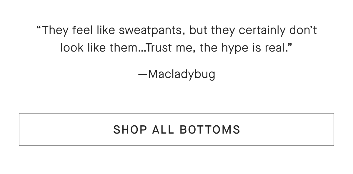They feel like sweatpants, but they certainly don't look like them...Trust me, the hype is real. —Macladybug [SHOP ALL BOTTOMS]