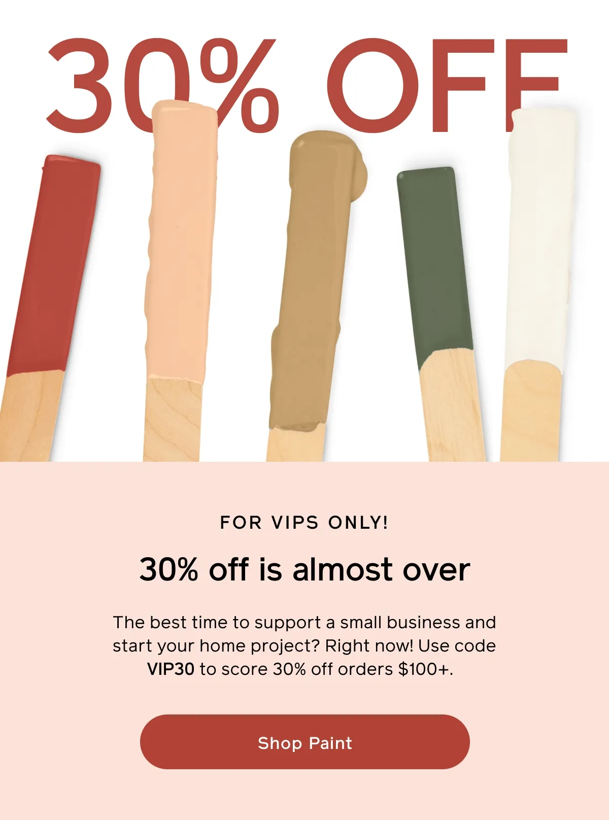 FOR VIPS ONLY! 30% off is almost over. The best time to support a small business and start your home project? Right now! Use code VIP30 to score 30% off orders $100+. Shop Paint