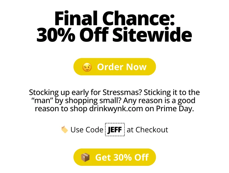 Final Chance: 30% off Sitewide. Order now. Stocking up early for Stressmas? Sticking it to the “man” by shopping small? Any reason is a good  reason to shop drinkwynk.com on Prime Day. Use Code Jeff at Checkout