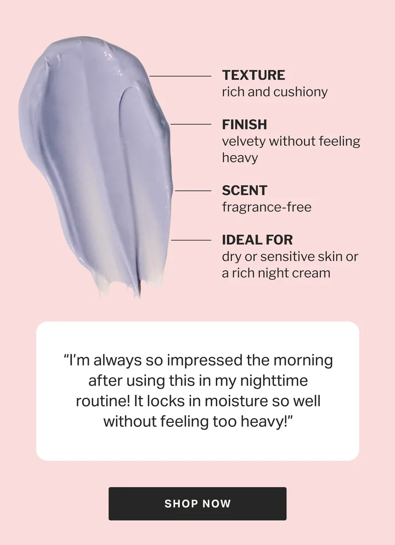 “I’m always so impressed the morning after using this in my nighttime routine! It locks in moisture so well without feeling too heavy!”
