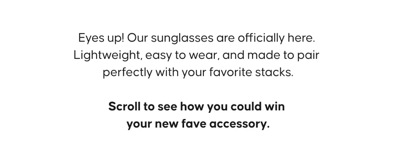 Eyes up! Our sunglasses are officially here. Lightweight, easy to wear, and made to pair perfectly with your favorite stacks.  Scroll to see how you could win your new fave accessory. Shop Sunglasses