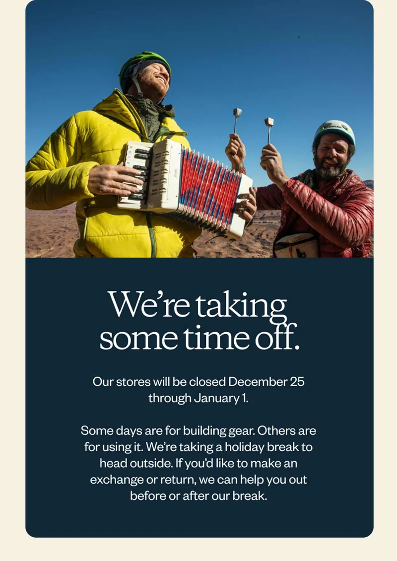 We’re taking some time off. Our stores will be closed December 25 through January 1. Some days are for building gear. Others are for using it. We’re taking a holiday break to head outside. If you’d like to make an exchange or return, we can help you out before or after our break.