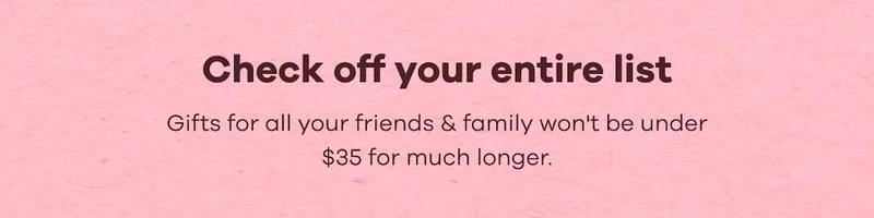 Check off your entire list. Gifts for all your friends & family won't be under $35 for much longer.