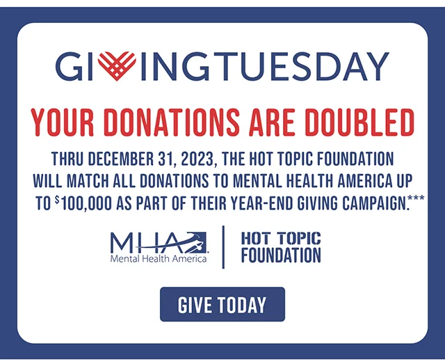 Giving Tuesday Your Donations Are Doubled Thru December 31, 2023, The Hot Topic Foundation Will Match All Donations To Mental Health America Up To $100,000 As Part Of Their Year-End Giving Campaign. Give Today