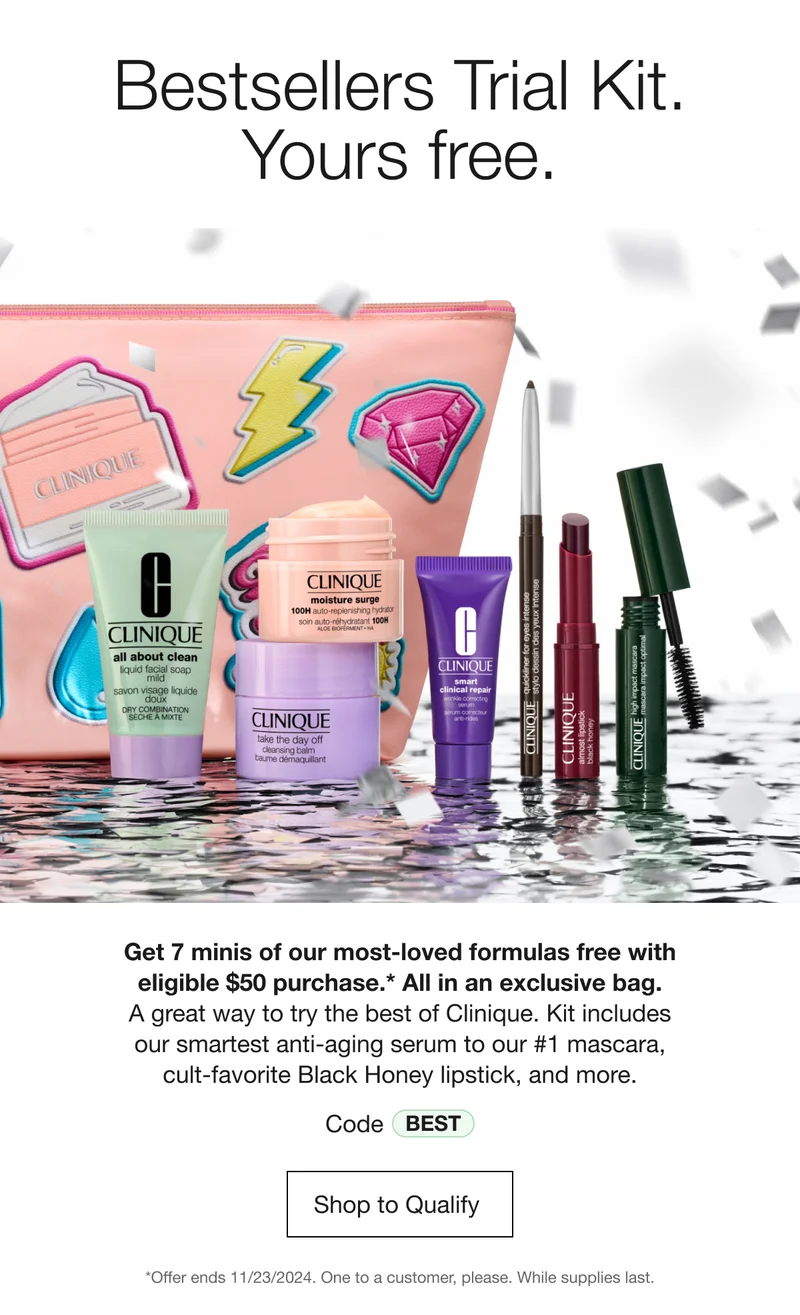 Bestsellers Trial Kit. Yours free. | Get 7 minis of our most-loved formulas free with eligible $50 purchase.* All in an exclusive bag. A great way to try the best of Clinique. Kit includes our smartest anti-aging serum to our #1 mascara, cult-favorite Black Honey lipstick, and more. | Code Best | Shop to Qualify  | *Offer ends 11/23/2024. One to a customer, please. While supplies last.