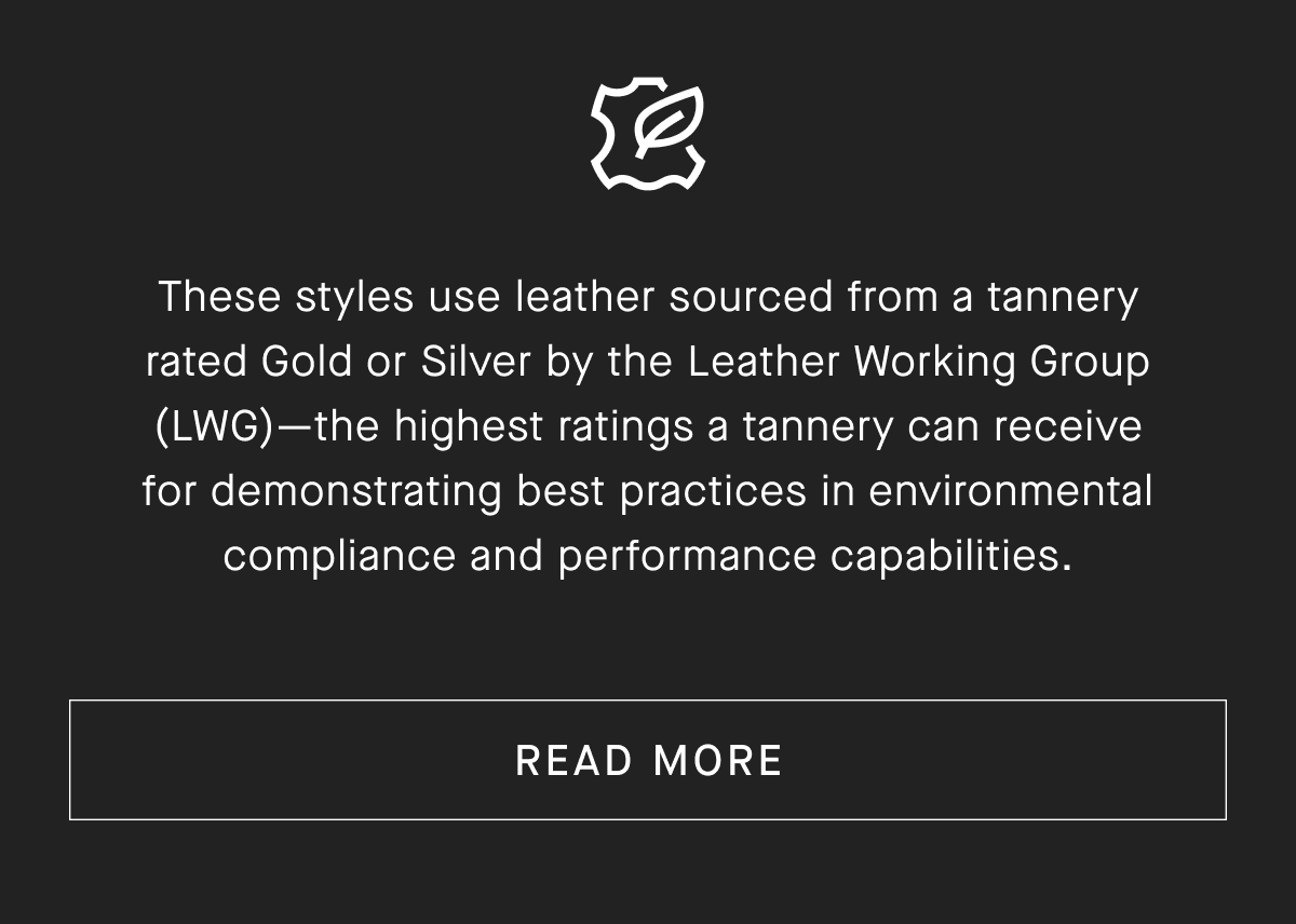 These styles use leather sourced from a tannery rated Gold or Silver by the Leather Working Group (LWG)-the highest ratings a tannery can receive for demonstrating best practices in environmental compliance and performance capabilities. [READ MORE]
