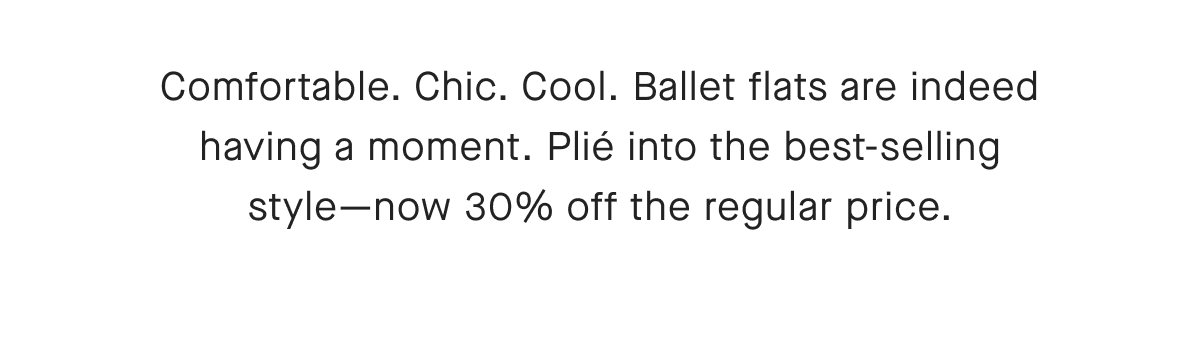 Comfortable. Chic. Cool. Ballet flats are indeed having a moment. Plié into the best-selling style-now 30% off the regular price.