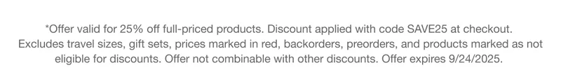 *Offer valid for 25% off full-priced products. Discount applied with code discount code at checkout. Excludes travel sizes, gift sets, prices marked in red, backorders, preorders, and products marked as not eligible for discounts. Offer not combinable with other discounts. Offer expires 9/24/2025.