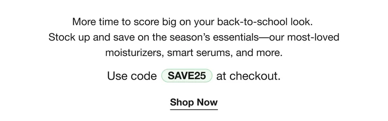 More time to score big on your back-to-school look.  Stock up and save on the season’s essentials––our most-loved moisturizers, smart serums, and more. | Use code discount code at checkout. | Shop Now