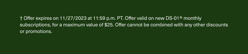 † Offer expires on 11/27/2023 at 11:59 p.m. PT. Offer valid on new DS-01® monthly subscriptions, for a maximum value of $25. Offer cannot be combined with any other discounts or promotions.