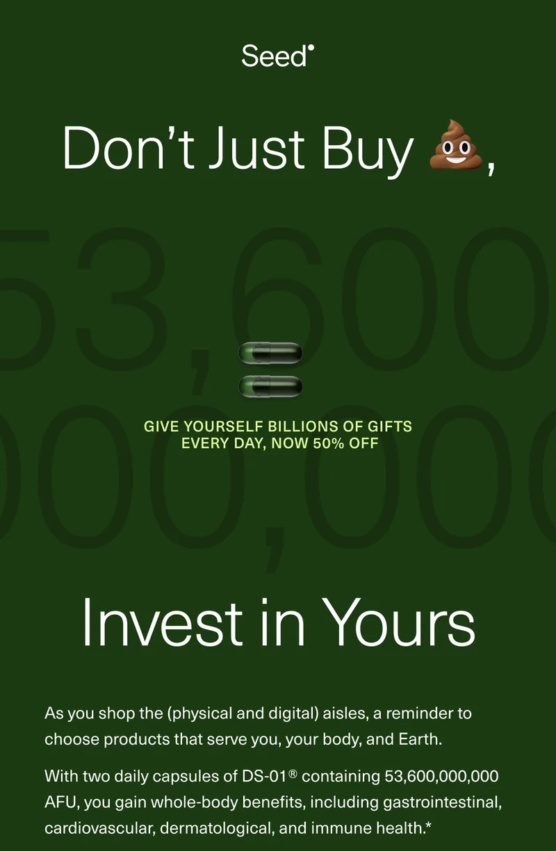Don’t Just Buy 💩, Invest in Yours. Give yourself Billions of Gifts Every Day, now 50% off. As you shop the (physical and digital) aisles, a reminder to choose products that serve you, your body, and Earth. With two daily capsules of DS-01® containing 53,600,000,000 AFU, you gain whole-body benefits, including gastrointestinal, cardiovascular, dermatological, and immune health.*