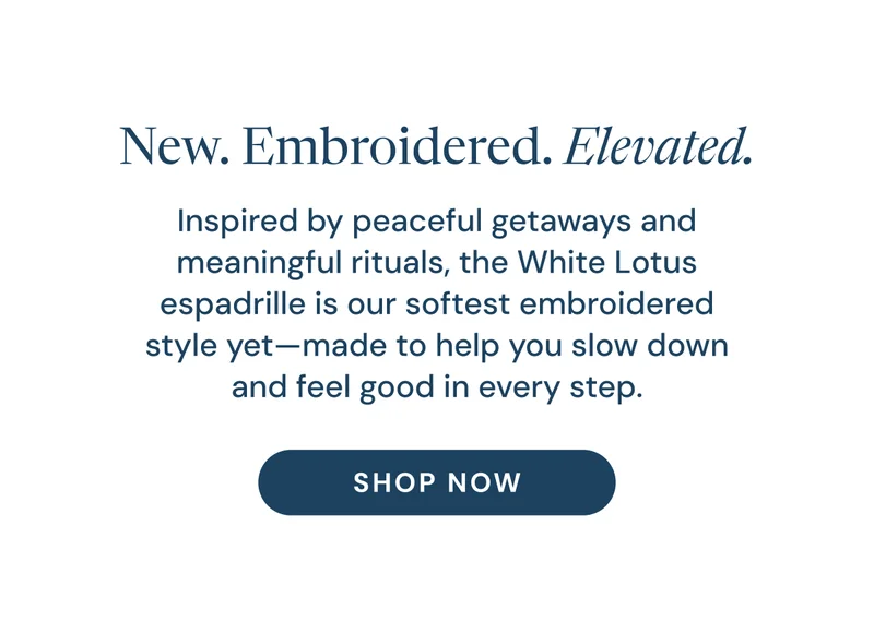 New. Embroidered. Elevated. Inspired by peaceful getaways and meaningful rituals, the White Lotus espadrille is our softest embroidered style yet—made to help you slow down and feel good in every step. Shop Now