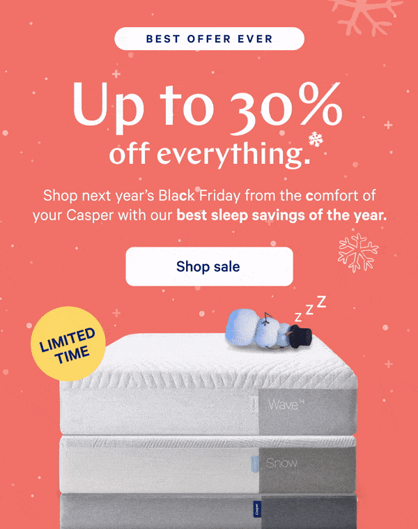 [BEST OFFER EVER] >> Up to 30% off everything.* >> Shop next year’s Black Friday from the comfort of your Casper with our best sleep savings of the year. >> [LIMITED TIME] >>  Shop sale >>
