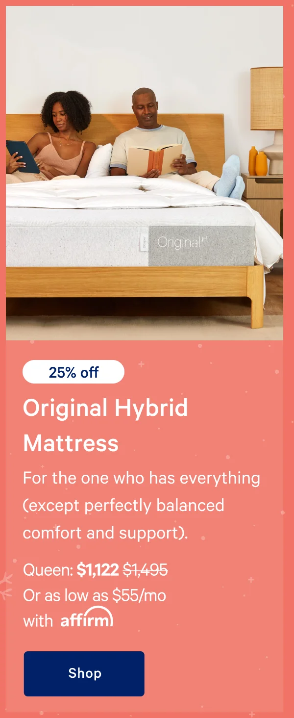 [20% off] >> Original Hybrid Mattress >> For the one who has everything (except perfectly balanced comfort and support). >> Queen: $1,122 ($1,495) >> Or as low as $55/mo with affirm >> Shop >>