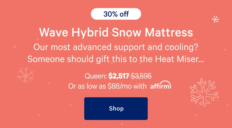 [30% off] >> Wave Hybrid Snow Mattress >> Our most advanced support and cooling? Someone should gift this to the Heat Miser… >> Queen: $2,517 ($3,595) >> or as low as $88/mo with affirm. >> Shop >>