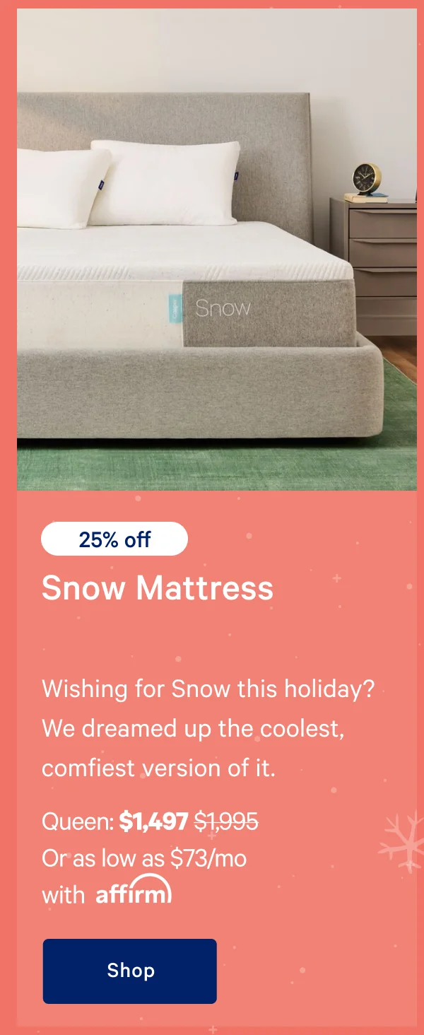 [25% off] >> Snow Mattress >> Wishing for Snow this holiday? We dreamed up the coolest, comfiest version of it. >> Queen: $1,497 ($1,995)  >> Or as low as $73/mo with affirm. >> Shop >>