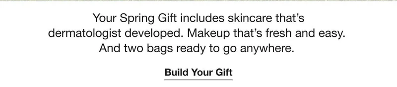 Your Spring Gift includes skincare that's dermatologist developed. Makeup that's fresh and easy. And two bags ready to go anywhere. | Build Your Gift Your Spring Gift includes skincare that's dermatologist developed. Makeup that's fresh and easy. And two bags ready to go anywhere. | Build Your Gift