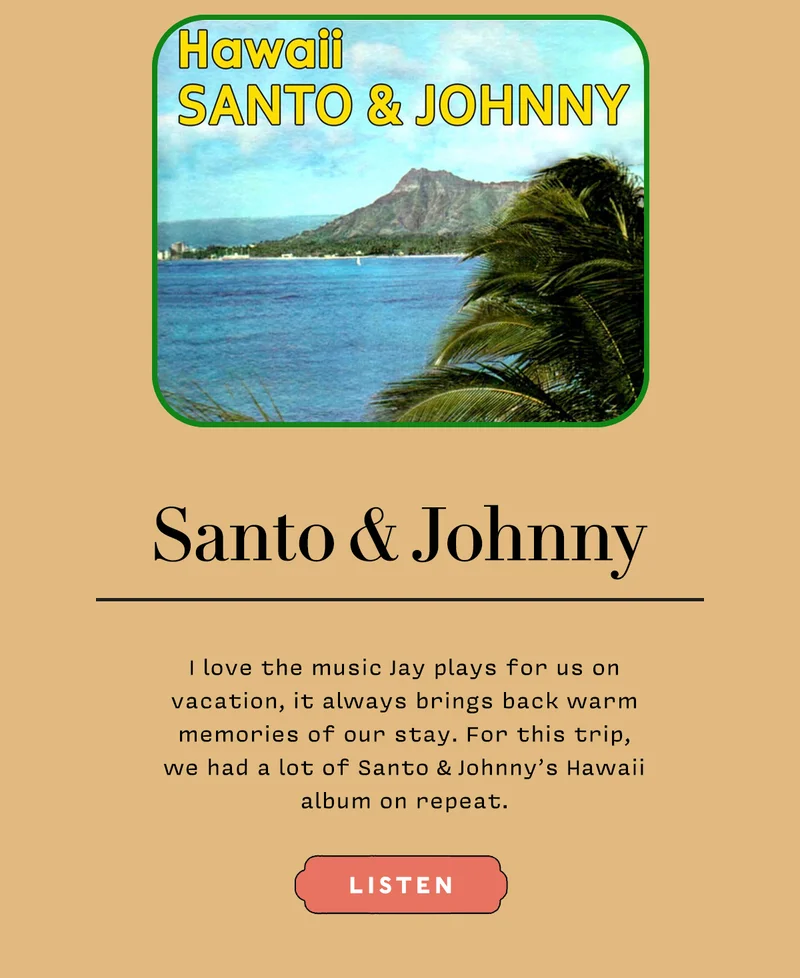 Santo & Johnny    I love the music Jay plays for us on vacation, it always brings back warm memories of our stay. For this trip,  we had a lot of Santo & Johnny’s Hawaii album on repeat.    LISTEN