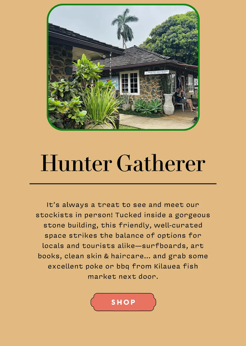 Hunter Gatherer   It’s always a treat to see and meet our stockists in person! Tucked inside a gorgeous stone building, this friendly, well-curated space strikes the balance of options for locals and tourists alike—surfboards, art books, clean skin & haircare… and grab some excellent poke or bbq from Kilauea fish market next door.   SHOP