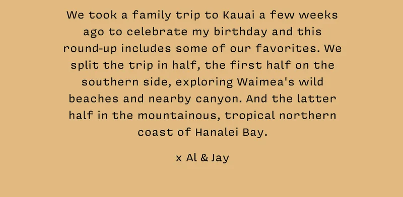We took a family trip to Kauai a few weeks ago to celebrate my birthday and this round-up includes some of our favorites. We split the trip in half, the first half on the southern side, exploring Waimea's wild beaches and nearby canyon. And the latter half in the mountainous, tropical northern coast of Hanalei Bay.    x Al & Jay