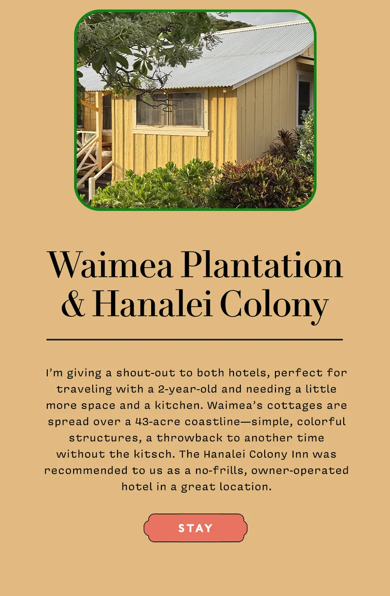 Waimea Plantation & Hanalei Colony    I’m giving a shout-out to both hotels, perfect for traveling with a 2-year-old and needing a little more space and a kitchen. Waimea’s cottages are spread over a 43-acre coastline—simple, colorful structures, a throwback to another time without the kitsch. The Hanalei Colony Inn was recommended to us as a no-frills, owner-operated hotel in a great location.   STAY