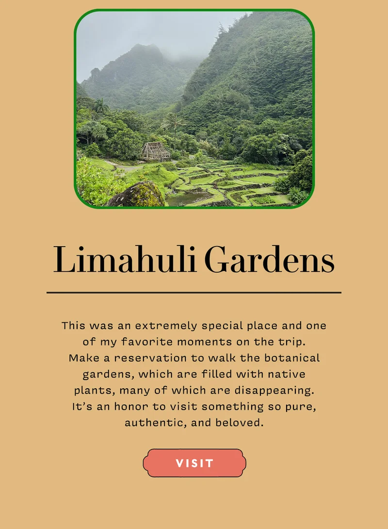 Limahuli Gardens   This was an extremely special place and one  of my favorite moments on the trip.  Make a reservation to walk the botanical gardens, which are filled with native  plants, many of which are disappearing.  It’s an honor to visit something so pure, authentic, and beloved.  VISIT
