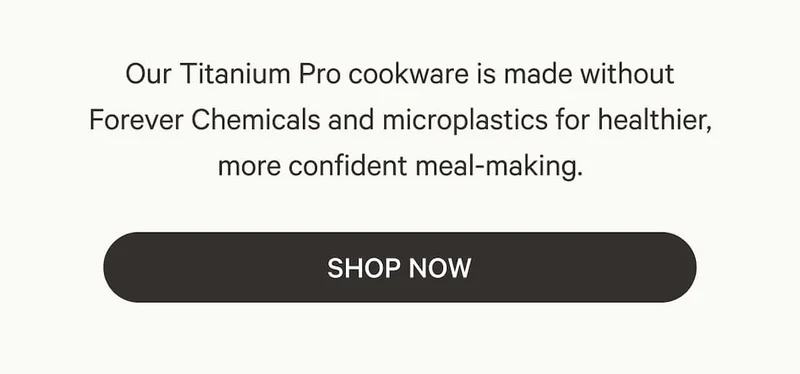 Our Titanium Pro cookware is made without Forever Chemicals and microplastics for healthier, more confident meal-making. Shop Now